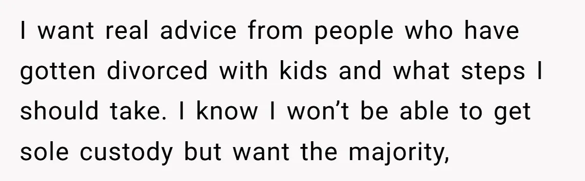 I want real advice from people who have gotten divorced with kids and what steps I should take. I know I won’t be able to get sole custody but want...