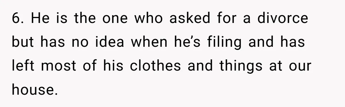 6. He is the one who asked for a divorce but has no idea when he’s filing and has left most of his clothes and things at our house.