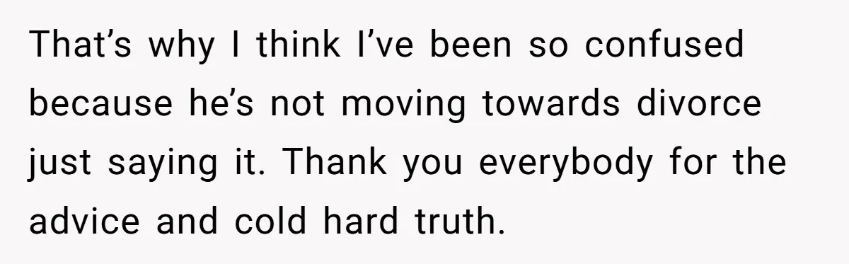 That’s why I think I’ve been so confused because he’s not moving towards divorce just saying it. Thank you everybody for the advice and cold hard truth.