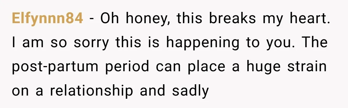 Elfynnn84 − Oh honey, this breaks my heart. I am so sorry this is happening to you. The post-partum period can place a huge strain on a relationship and sadly