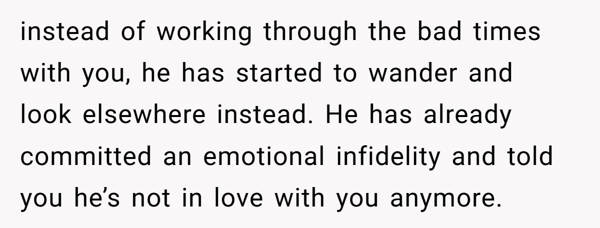 instead of working through the bad times with you, he has started to wander and look elsewhere instead. He has already committed an emotional infidelity and told you he’s not...