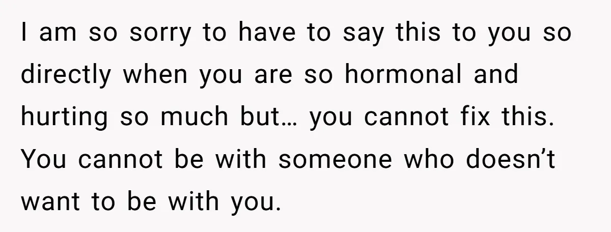 I am so sorry to have to say this to you so directly when you are so hormonal and hurting so much but… you cannot fix this. You cannot be...