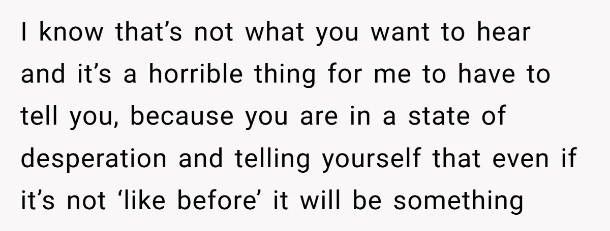 I know that’s not what you want to hear and it’s a horrible thing for me to have to tell you, because you are in a state of desperation and...