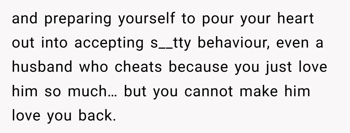 and preparing yourself to pour your heart out into accepting s__tty behaviour, even a husband who cheats because you just love him so much… but you cannot make him love...