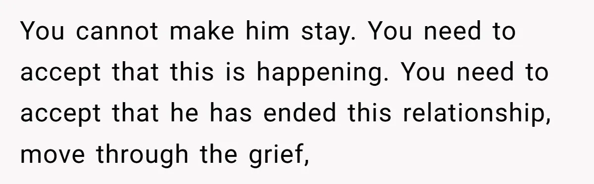 You cannot make him stay. You need to accept that this is happening. You need to accept that he has ended this relationship, move through the grief,
