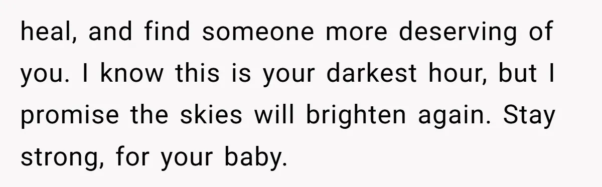 heal, and find someone more deserving of you. I know this is your darkest hour, but I promise the skies will brighten again. Stay strong, for your baby.