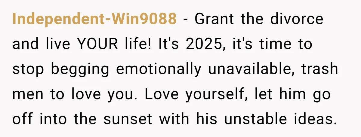 Independent-Win9088 − Grant the divorce and live YOUR life! It's 2025, it's time to stop begging emotionally unavailable, trash men to love you. Love yourself, let him go off into...