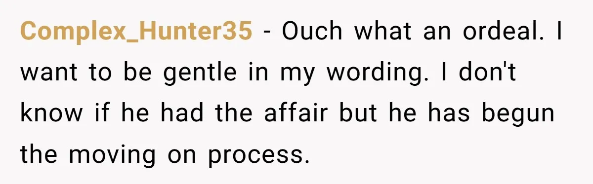 Complex_Hunter35 − Ouch what an ordeal. I want to be gentle in my wording. I don't know if he had the affair but he has begun the moving on process.
