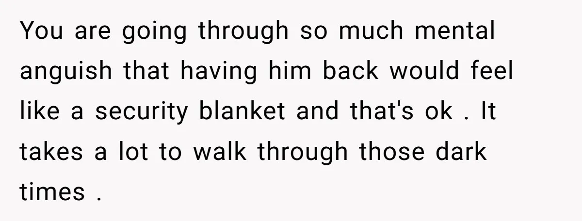 You are going through so much mental anguish that having him back would feel like a security blanket and that's ok . It takes a lot to walk through those...