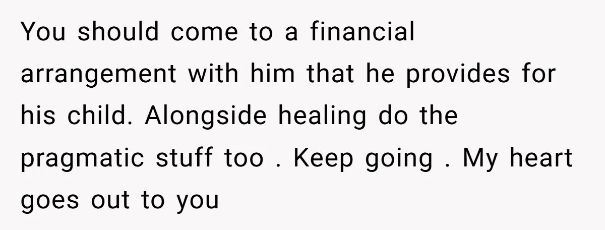You should come to a financial arrangement with him that he provides for his child. Alongside healing do the pragmatic stuff too . Keep going . My heart goes out...