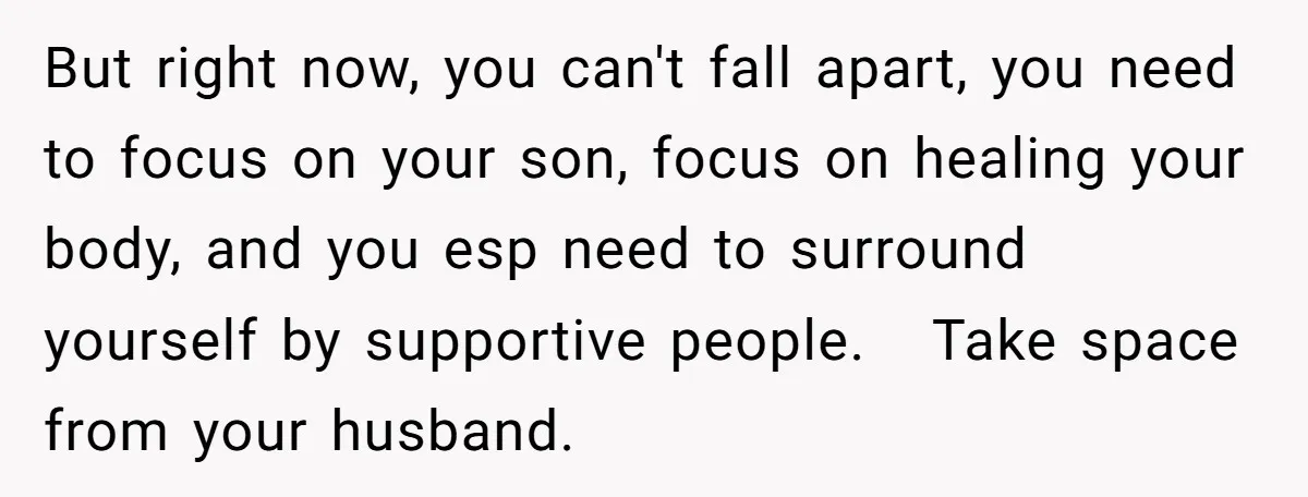 But right now, you can't fall apart, you need to focus on your son, focus on healing your body, and you esp need to surround yourself by supportive people. Take...