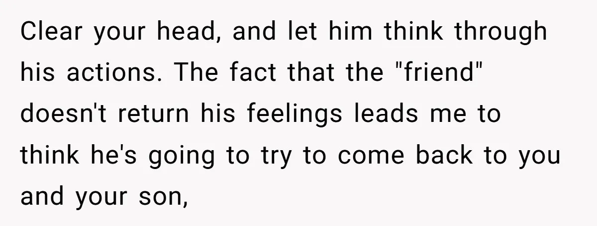 Clear your head, and let him think through his actions. The fact that the "friend" doesn't return his feelings leads me to think he's going to try to come back...