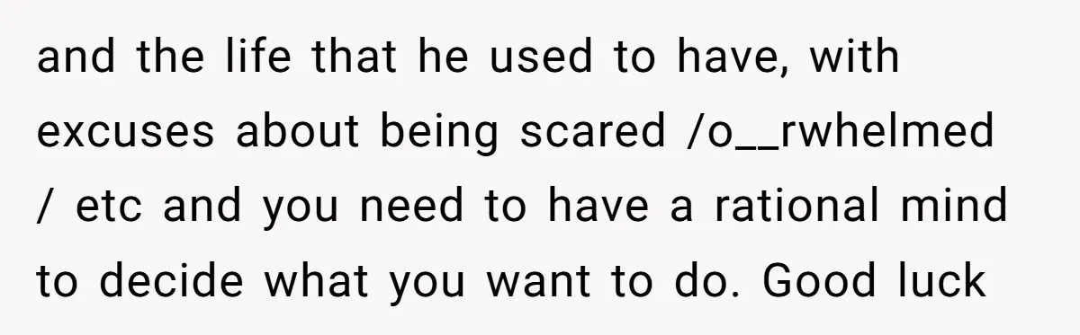and the life that he used to have, with excuses about being scared /o__rwhelmed / etc and you need to have a rational mind to decide what you want to...