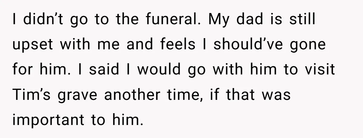I didn’t go to the funeral. My dad is still upset with me and feels I should’ve gone for him. I said I would go with him to visit Tim’s...