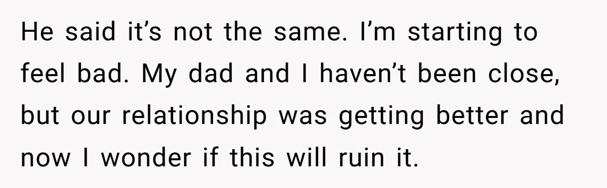 He said it’s not the same. I’m starting to feel bad. My dad and I haven’t been close, but our relationship was getting better and now I wonder if this...