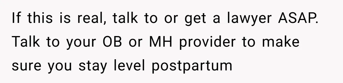If this is real, talk to or get a lawyer ASAP. Talk to your OB or MH provider to make sure you stay level postpartum