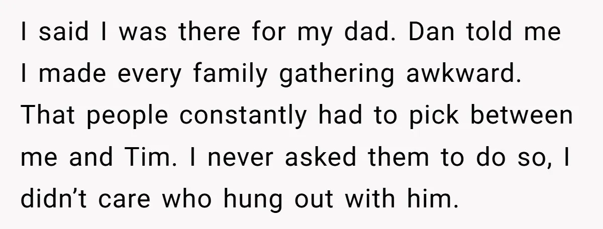 I said I was there for my dad. Dan told me I made every family gathering awkward. That people constantly had to pick between me and Tim. I never asked...