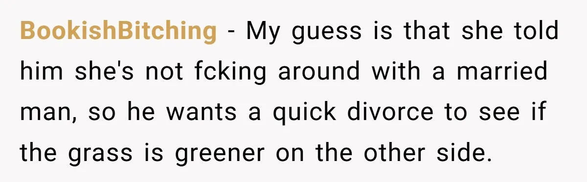 BookishBitching − My guess is that she told him she's not fcking around with a married man, so he wants a quick divorce to see if the grass is greener...
