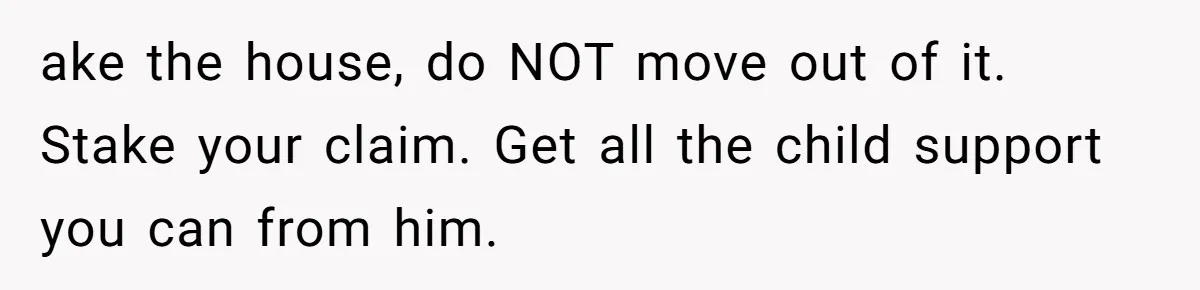 ake the house, do NOT move out of it. Stake your claim. Get all the child support you can from him.