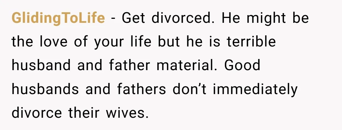 GlidingToLife − Get divorced. He might be the love of your life but he is terrible husband and father material. Good husbands and fathers don’t immediately divorce their wives.