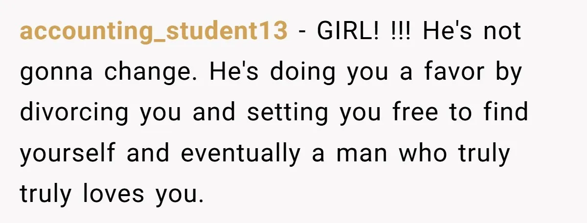 accounting_student13 − GIRL! !!! He's not gonna change. He's doing you a favor by divorcing you and setting you free to find yourself and eventually a man who truly truly...