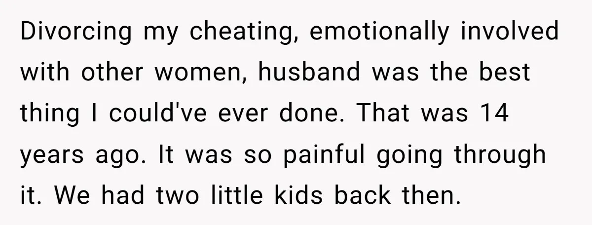 Divorcing my cheating, emotionally involved with other women, husband was the best thing I could've ever done. That was 14 years ago. It was so painful going through it. We...