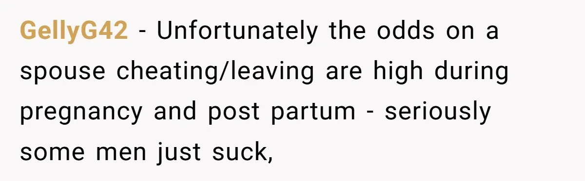 GellyG42 − Unfortunately the odds on a spouse cheating/leaving are high during pregnancy and post partum - seriously some men just suck,