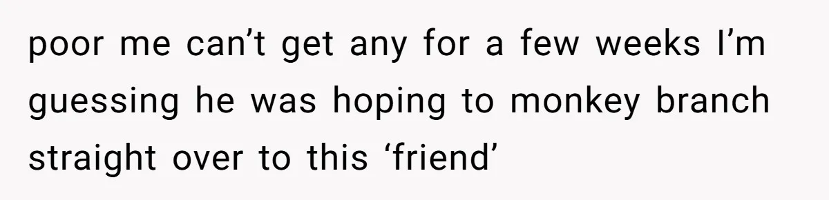 poor me can’t get any for a few weeks I’m guessing he was hoping to monkey branch straight over to this ‘friend’