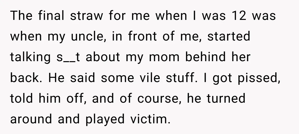 The final straw for me when I was 12 was when my uncle, in front of me, started talking s__t about my mom behind her back. He said some vile...