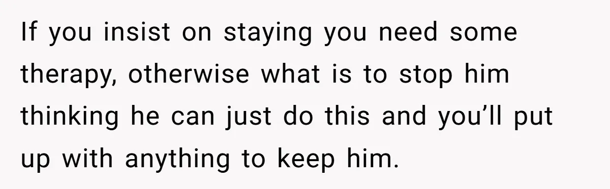 If you insist on staying you need some therapy, otherwise what is to stop him thinking he can just do this and you’ll put up with anything to keep him.