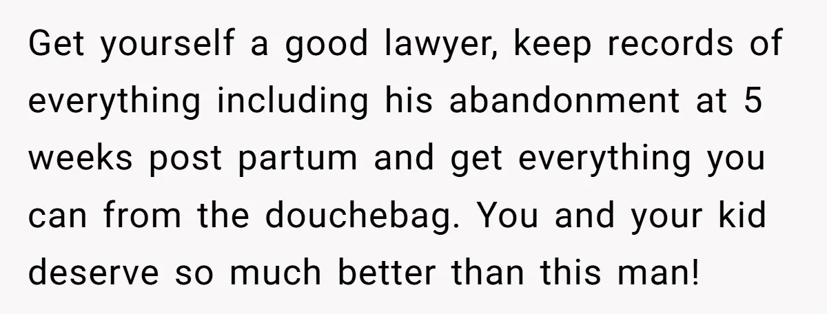 Get yourself a good lawyer, keep records of everything including his abandonment at 5 weeks post partum and get everything you can from the douchebag. You and your kid deserve...