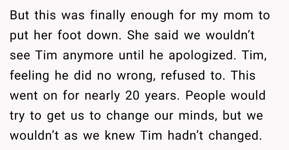 But this was finally enough for my mom to put her foot down. She said we wouldn’t see Tim anymore until he apologized. Tim, feeling he did no wrong, refused...