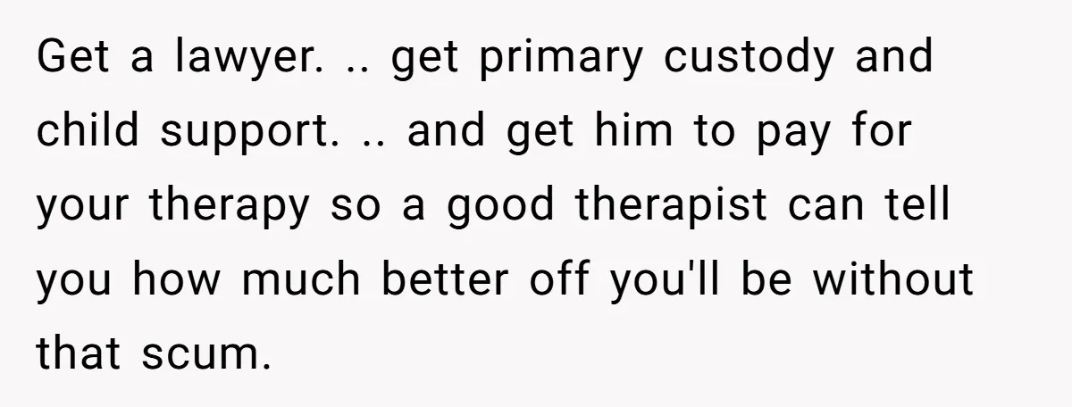 Get a lawyer. .. get primary custody and child support. .. and get him to pay for your therapy so a good therapist can tell you how much better off...