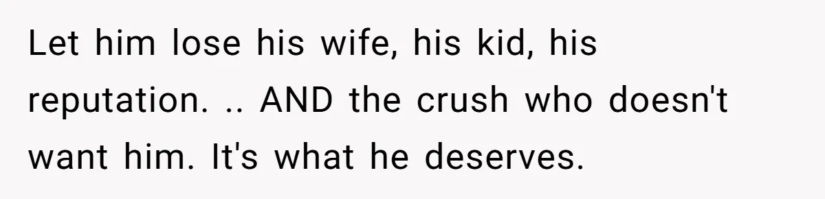 Let him lose his wife, his kid, his reputation. .. AND the crush who doesn't want him. It's what he deserves.