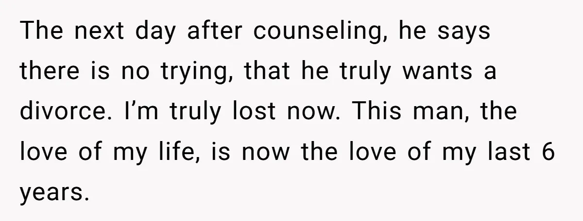The next day after counseling, he says there is no trying, that he truly wants a divorce. I’m truly lost now. This man, the love of my life, is now...