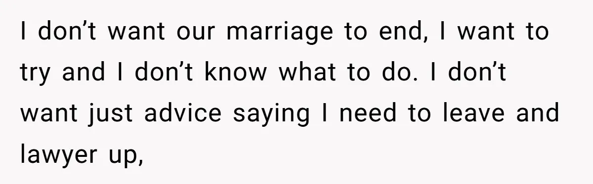 I don’t want our marriage to end, I want to try and I don’t know what to do. I don’t want just advice saying I need to leave and lawyer...