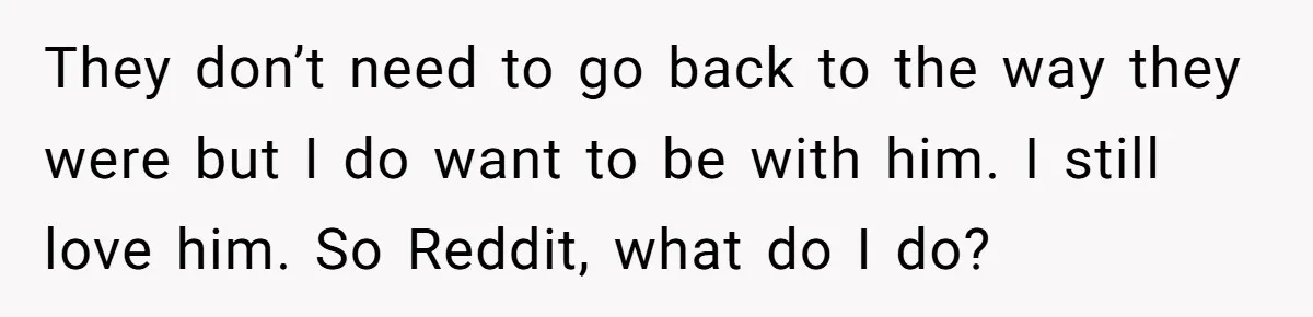 They don’t need to go back to the way they were but I do want to be with him. I still love him. So Reddit, what do I do?