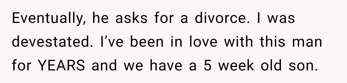 Eventually, he asks for a divorce. I was devestated. I’ve been in love with this man for YEARS and we have a 5 week old son.