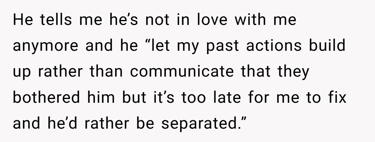 He tells me he’s not in love with me anymore and he “let my past actions build up rather than communicate that they bothered him but it’s too late for...