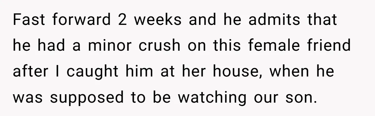 Fast forward 2 weeks and he admits that he had a minor crush on this female friend after I caught him at her house, when he was supposed to be...
