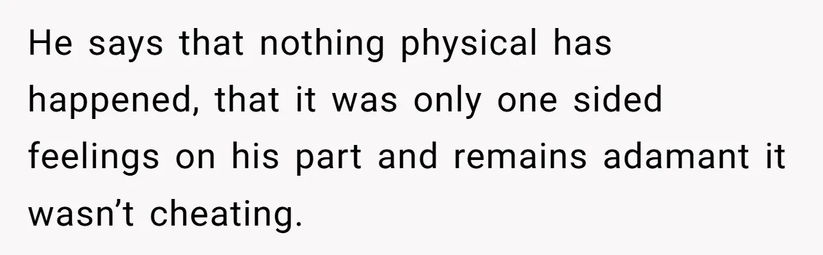He says that nothing physical has happened, that it was only one sided feelings on his part and remains adamant it wasn’t cheating.