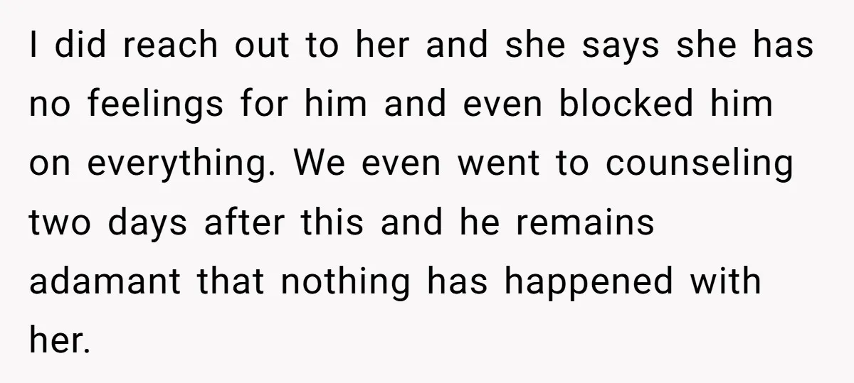 I did reach out to her and she says she has no feelings for him and even blocked him on everything. We even went to counseling two days after this...