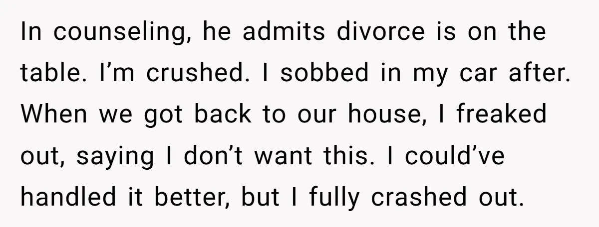 In counseling, he admits divorce is on the table. I’m crushed. I sobbed in my car after. When we got back to our house, I freaked out, saying I don’t...