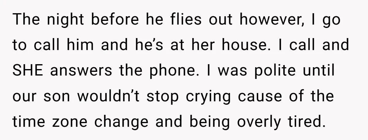 The night before he flies out however, I go to call him and he’s at her house. I call and SHE answers the phone. I was polite until our son...
