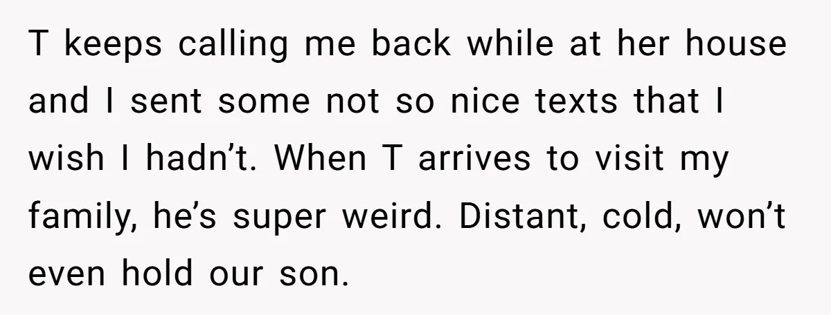 T keeps calling me back while at her house and I sent some not so nice texts that I wish I hadn’t. When T arrives to visit my family, he’s...