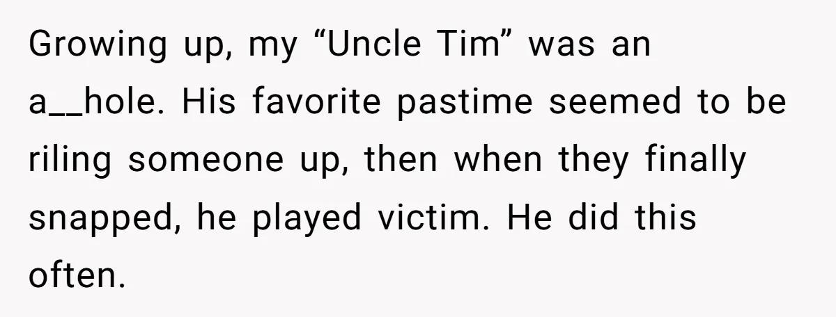 Growing up, my “Uncle Tim” was an a__hole. His favorite pastime seemed to be riling someone up, then when they finally snapped, he played victim. He did this often.