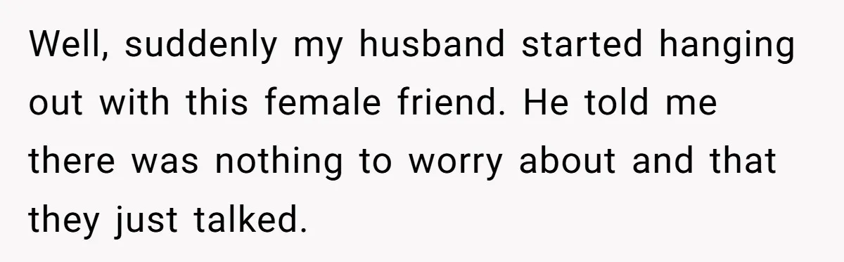 Well, suddenly my husband started hanging out with this female friend. He told me there was nothing to worry about and that they just talked.