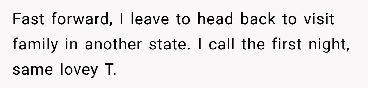 Fast forward, I leave to head back to visit family in another state. I call the first night, same lovey T.