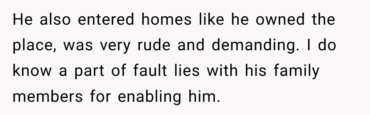 He also entered homes like he owned the place, was very rude and demanding. I do know a part of fault lies with his family members for enabling him.