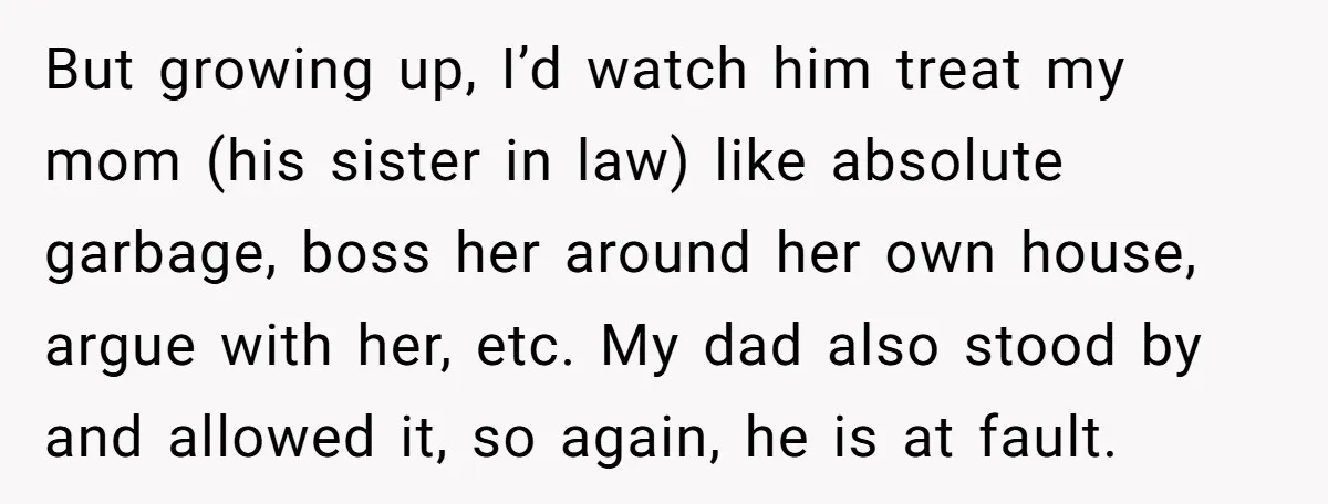 But growing up, I’d watch him treat my mom (his sister in law) like absolute garbage, boss her around her own house, argue with her, etc. My dad also stood...